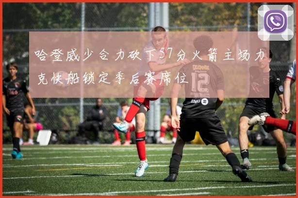 哈登威少合力砍下57分火箭主场力克快船锁定季后赛席位