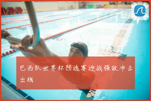 巴西队世界杯预选赛迎战强敌冲击出线