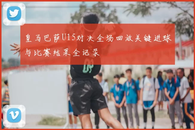 皇马巴萨U15对决全场回放关键进球与比赛结果全记录
