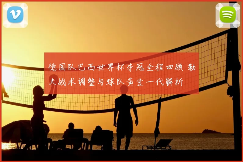 德国队巴西世界杯夺冠全程回顾 勒夫战术调整与球队黄金一代解析