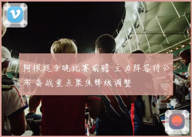 阿根廷今晚比赛前瞻 主力阵容待公布 备战重点聚焦锋线调整