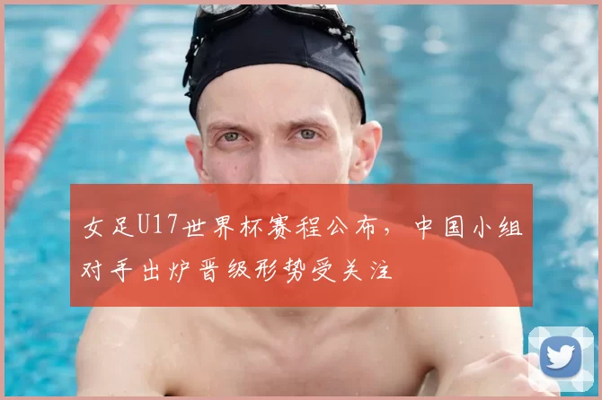 女足U17世界杯赛程公布，中国小组对手出炉晋级形势受关注