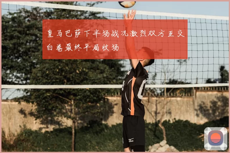 皇马巴萨下半场战况激烈双方互交白卷最终平局收场