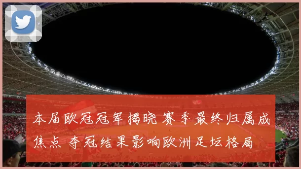 本届欧冠冠军揭晓 赛季最终归属成焦点 夺冠结果影响欧洲足坛格局