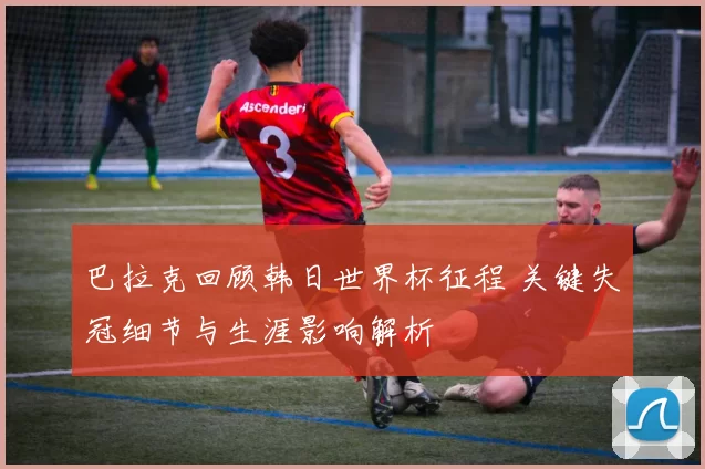 巴拉克回顾韩日世界杯征程 关键失冠细节与生涯影响解析