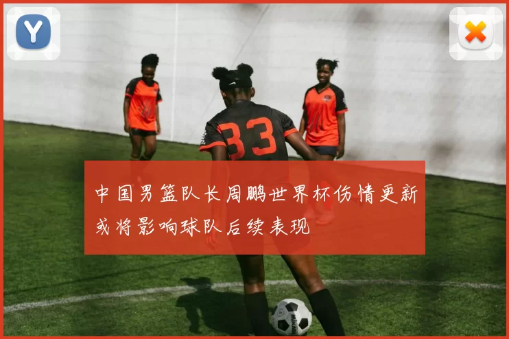 中国男篮队长周鹏世界杯伤情更新或将影响球队后续表现