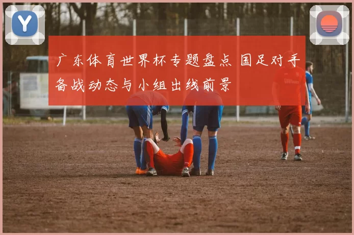广东体育世界杯专题盘点 国足对手备战动态与小组出线前景