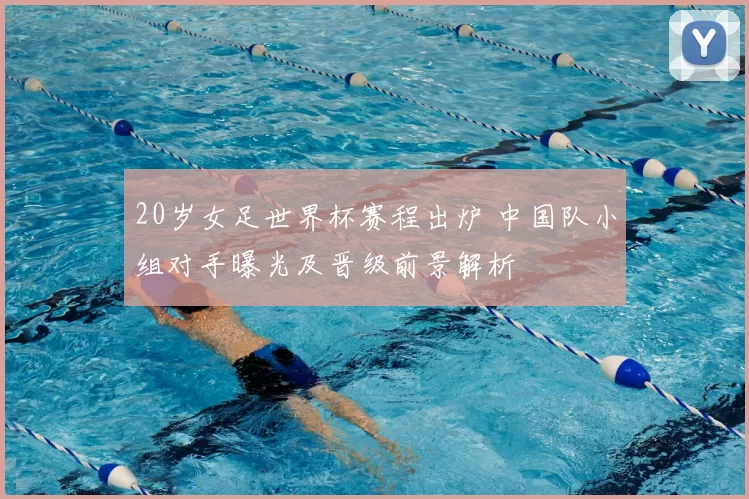 20岁女足世界杯赛程出炉 中国队小组对手曝光及晋级前景解析