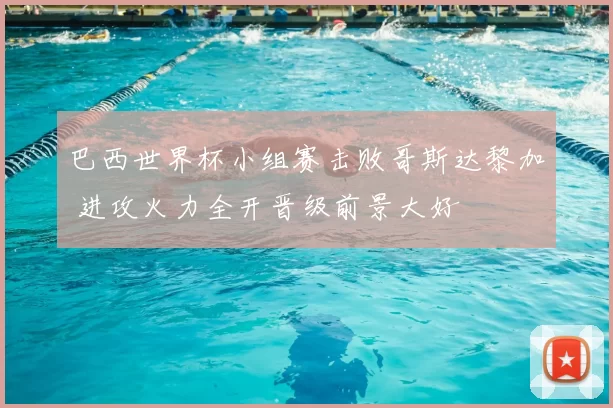 巴西世界杯小组赛击败哥斯达黎加 进攻火力全开晋级前景大好