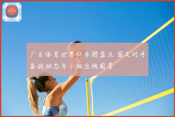 广东体育世界杯专题盘点 国足对手备战动态与小组出线前景