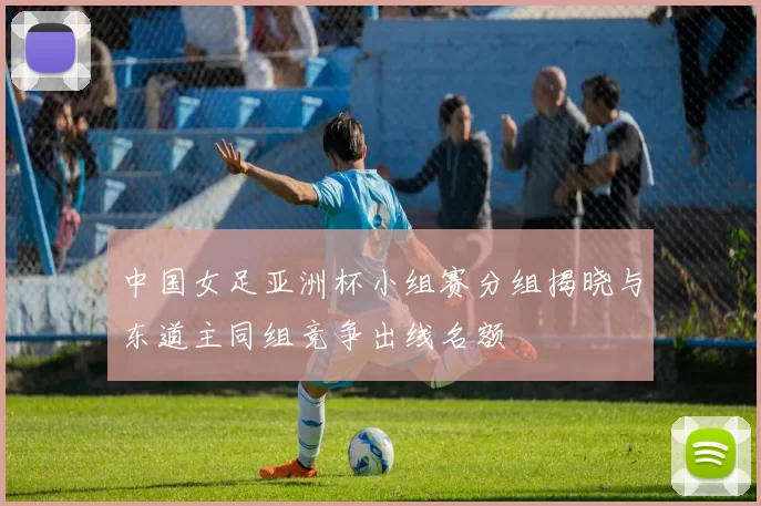 中国女足亚洲杯小组赛分组揭晓与东道主同组竞争出线名额