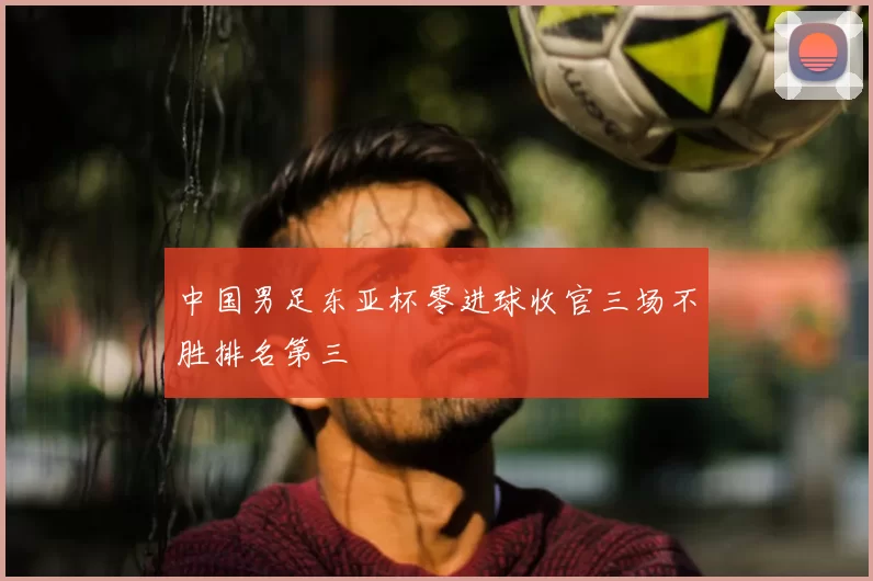 中国男足东亚杯零进球收官三场不胜排名第三