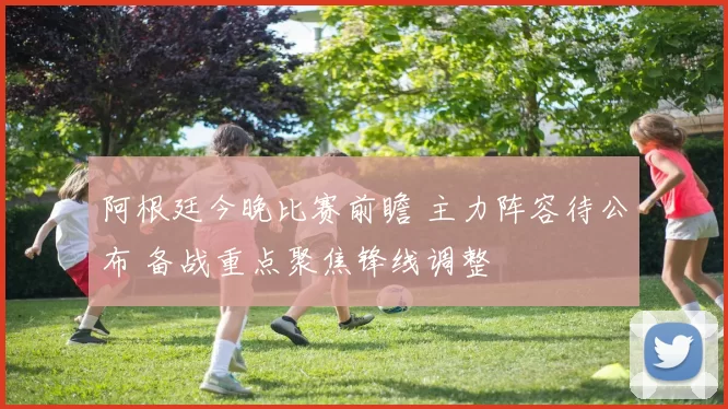 阿根廷今晚比赛前瞻 主力阵容待公布 备战重点聚焦锋线调整