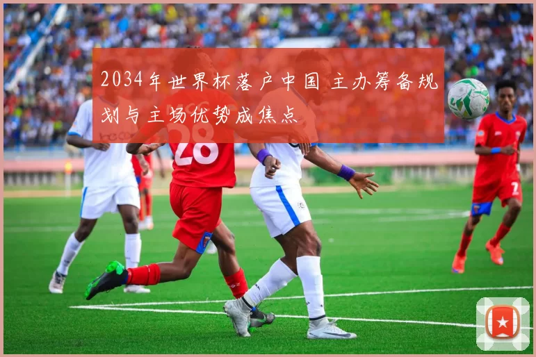 2034年世界杯落户中国 主办筹备规划与主场优势成焦点