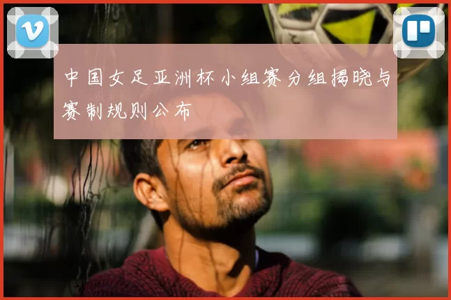 中国女足亚洲杯小组赛分组揭晓与赛制规则公布