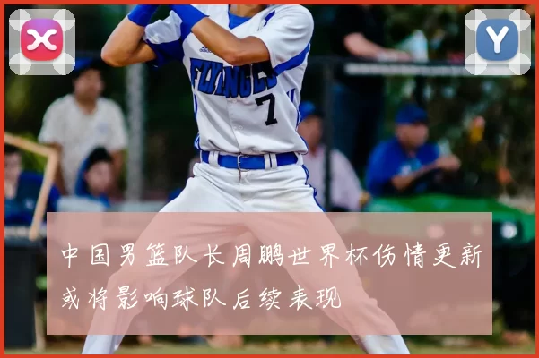 中国男篮队长周鹏世界杯伤情更新或将影响球队后续表现