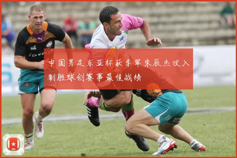 中国男足东亚杯获季军朱辰杰攻入制胜球创赛事最佳战绩