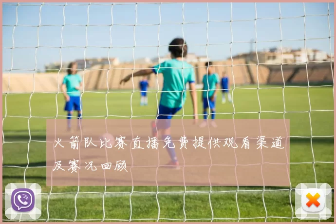 火箭队比赛直播免费提供观看渠道及赛况回顾