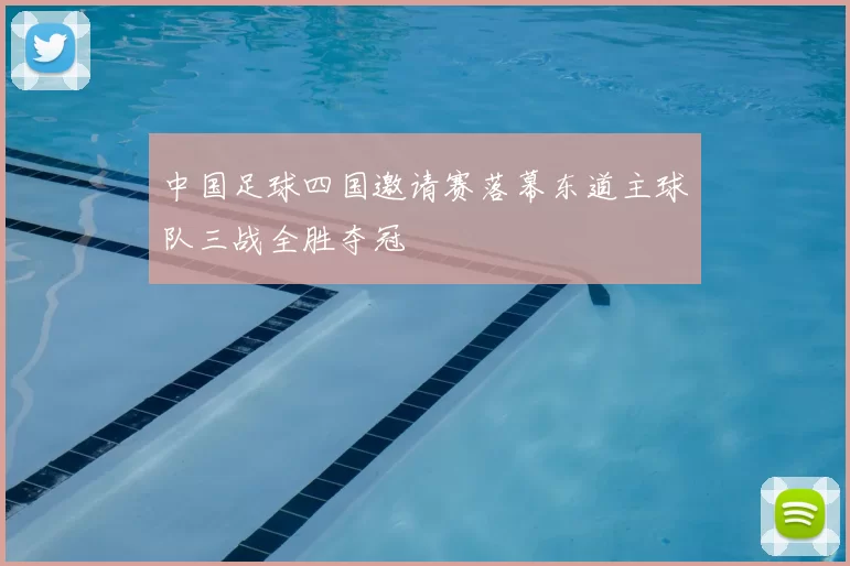 中国足球四国邀请赛落幕东道主球队三战全胜夺冠