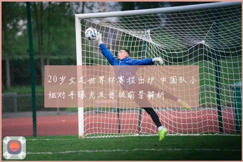 20岁女足世界杯赛程出炉 中国队小组对手曝光及晋级前景解析