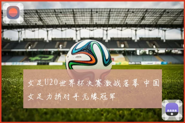 女足U20世界杯决赛激战落幕 中国女足力拼对手无缘冠军